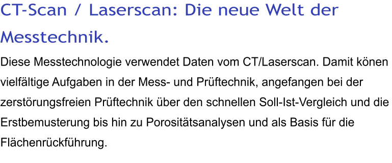 CT-Scan / Laserscan: Die neue Welt der Messtechnik. Diese Messtechnologie verwendet Daten vom CT/Laserscan. Damit könen vielfältige Aufgaben in der Mess- und Prüftechnik, angefangen bei der zerstörungsfreien Prüftechnik über den schnellen Soll-Ist-Vergleich und die Erstbemusterung bis hin zu Porositätsanalysen und als Basis für die Flächenrückführung.