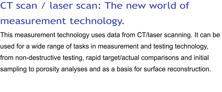 CT scan / laser scan: The new world of measurement technology. This measurement technology uses data from CT/laser scanning. It can be used for a wide range of tasks in measurement and testing technology, from non-destructive testing, rapid target/actual comparisons and initial sampling to porosity analyses and as a basis for surface reconstruction.